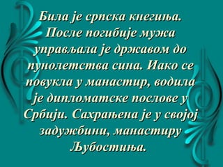 Била је српска кнегиња.Била је српска кнегиња.
После погибије мужаПосле погибије мужа
управљала је државом доуправљала је државом до
пунолетства сина. Иако сепунолетства сина. Иако се
повукла у манастир, водилаповукла у манастир, водила
је дипломатске послове ује дипломатске послове у
Србији. Сахрањена је у својојСрбији. Сахрањена је у својој
задужбини, манастирузадужбини, манастиру
Љубостиња.Љубостиња.
 