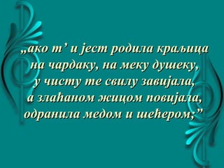 „„ако т’ и јест родила краљицаако т’ и јест родила краљица
на чардаку, на меку душеку,на чардаку, на меку душеку,
у чисту те свилу завијала,у чисту те свилу завијала,
а злаћаном жицом повијала,а злаћаном жицом повијала,
одранила медом и шећером;”одранила медом и шећером;”
 