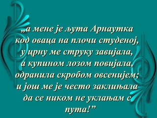 „„а мене је љута Арнауткаа мене је љута Арнаутка
код оваца на плочи студеној,код оваца на плочи студеној,
у црну ме струку завијала,у црну ме струку завијала,
а купином лозом повијала,а купином лозом повијала,
одранила скробом овсенијем;одранила скробом овсенијем;
и још ме је често заклињалаи још ме је често заклињала
да се ником не уклањам сда се ником не уклањам с
пута!”пута!”
 