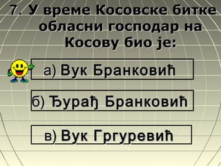 7.7. У време Косовске биткеУ време Косовске битке
обласни господар наобласни господар на
Косову био је:Косову био је:
а)а) Вук БранковићВук Бранковић
б)б) Ђурађ БранковићЂурађ Бранковић
в)в) Вук ГргуревићВук Гргуревић
 
