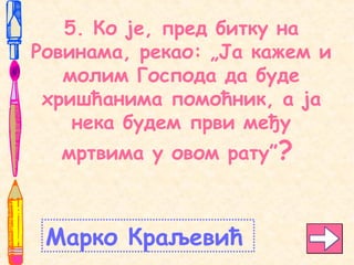 5. Ко је, пред битку на
Ровинама, рекао: „Ја кажем и
молим Господа да буде
хришћанима помоћник, а ја
нека будем први међу
мртвима у овом рату”?
Марко Краљевић
 