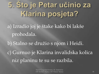 a) Izradio joj je štake kako bi lakše
  prohodala.
b) Stalno se družio s njom i Heidi.
c) Gurnuo je Klarina invalidska kolica
  niz planinu te su se razbila.
             Nensi Čargonja Košuta, šk. knjižničar
             OŠ "Srdoči" Rijeka i OŠ "Klana" Klana   38
 