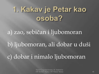 a) zao, sebičan i ljubomoran

b) ljubomoran, ali dobar u duši

c) dobar i nimalo ljubomoran
          Nensi Čargonja Košuta, šk. knjižničar
          OŠ "Srdoči" Rijeka i OŠ "Klana" Klana   40
 