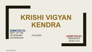 KRISHI VIGYAN
KENDRA
SUBMITTED TO:
DEPT. OF VAE
VETERINARY COLLEGE,
SHIVAMOGGA
SUBMITTED BY:
MOHAN B R
MVSK 2115
09-03-2023 05:45 1
 