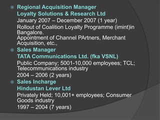 Regional Acquisition Manager
  Loyalty Solutions & Research Ltd
  January 2007 – December 2007 (1 year)
  Rollout of Coalition Loyalty Programme (imint)in
  Bangalore.
  Appointment of Channel PArtners, Merchant
  Acquisition, etc.,
 Sales Manager
  TATA Communications Ltd. (fka VSNL)
  Public Company; 5001-10,000 employees; TCL;
  Telecommunications industry
  2004 – 2006 (2 years)
 Sales Incharge
  Hindustan Lever Ltd
  Privately Held; 10,001+ employees; Consumer
  Goods industry
  1997 – 2004 (7 years)
 