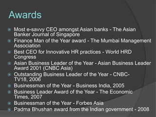 Awards
 Most e-savvy CEO amongst Asian banks - The Asian
  Banker Journal of Singapore
 Finance Man of the Year award - The Mumbai Management
  Association
 Best CEO for Innovative HR practices - World HRD
  Congress
 Asian Business Leader of the Year - Asian Business Leader
  Award 2001 (CNBC Asia)
 Outstanding Business Leader of the Year - CNBC-
  TV18, 2006
 Businessman of the Year - Business India, 2005
 Business Leader Award of the Year - The Economic
  Times, 2007
 Businessman of the Year - Forbes Asia
 Padma Bhushan award from the Indian government - 2008
 