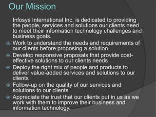 Our Mission
    Infosys International Inc. is dedicated to providing
    the people, services and solutions our clients need
    to meet their information technology challenges and
    business goals.
   Work to understand the needs and requirements of
    our clients before proposing a solution
   Develop responsive proposals that provide cost-
    effective solutions to our clients needs
   Deploy the right mix of people and products to
    deliver value-added services and solutions to our
    clients
   Follow-up on the quality of our services and
    solutions to our clients
   Appreciate the trust that our clients put in us as we
    work with them to improve their business and
    information technology.
 
