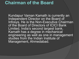 Chairman of the Board

 Kundapur Vaman Kamath is currently an
 Independent Director on the Board of
 Infosys. He is the Non-Executive Chairman
 of the Board of Directors of ICICI Bank
 Limited, India’s second largest bank.
 Kamath has a degree in mechanical
 engineering as well as one in management
 studies from the Indian Institute of
 Management, Ahmedabad.
 
