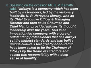    Speaking on the occasion Mr. K. V. Kamath
    said, “Infosys is a company which has been
    built by its founders, led by the visionary
    leader Mr. N. R. Narayana Murthy, who as
    its Chief Executive Officer & Managing
    Director and then as its Chairman and
    Chief Mentor, provided Infosys its thought
    leadership over the years. This is an
    innovation-led company, with a core of
    outstanding professionals that has always
    set the highest standards and has built a
    unique culture. I feel greatly honoured to
    have been asked to be the Chairman of
    Infosys by the Board of Directors and
    accept this responsibility with a deep
    sense of humility.”
 