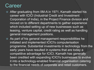 Career
   After graduating from IIM-A in 1971, Kamath started his
    career with ICICI (Industrial Credit and Investment
    Corporation of India), in the Project Finance division and
    moved on to different departments to gather experience
    which included setting up of new businesses such as
    leasing, venture capital, credit rating as well as handling
    general management positions.
   As part of his general management responsibilities he
    initiated and implemented ICICI's computerisation
    programme. Substantial investments in technology from the
    early years have resulted in systems that are today a
    competitive advantage for ICICI. Kamath has generally
    been credited with expanding ICICI's businesses to evolve
    it into a technology-enabled financial organisation catering
    to the financial needs of corporate and retail customers.
 