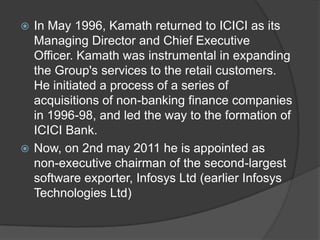 In May 1996, Kamath returned to ICICI as its
  Managing Director and Chief Executive
  Officer. Kamath was instrumental in expanding
  the Group's services to the retail customers.
  He initiated a process of a series of
  acquisitions of non-banking finance companies
  in 1996-98, and led the way to the formation of
  ICICI Bank.
 Now, on 2nd may 2011 he is appointed as
  non-executive chairman of the second-largest
  software exporter, Infosys Ltd (earlier Infosys
  Technologies Ltd)
 
