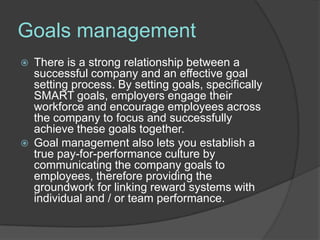 Goals management
   There is a strong relationship between a
    successful company and an effective goal
    setting process. By setting goals, specifically
    SMART goals, employers engage their
    workforce and encourage employees across
    the company to focus and successfully
    achieve these goals together.
   Goal management also lets you establish a
    true pay-for-performance culture by
    communicating the company goals to
    employees, therefore providing the
    groundwork for linking reward systems with
    individual and / or team performance.
 