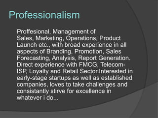 Professionalism
 Proffesional, Management of
 Sales, Marketing, Operations, Product
 Launch etc., with broad experience in all
 aspects of Branding, Promotion, Sales
 Forecasting, Analysis, Report Generation.
 Direct experience with FMCG, Telecom-
 ISP, Loyalty and Retail Sector.Interested in
 early-stage startups as well as established
 companies, loves to take challenges and
 consistantly stirve for excellence in
 whatever i do...
 