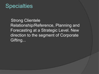 Specialties

  Strong Clientele
  Relationship/Reference, Planning and
  Forecasting at a Strategic Level. New
  direction to the segment of Corporate
  Gifting...
 