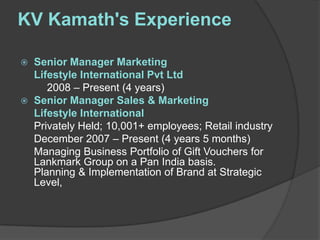 KV Kamath's Experience

   Senior Manager Marketing
    Lifestyle International Pvt Ltd
       2008 – Present (4 years)
   Senior Manager Sales & Marketing
    Lifestyle International
    Privately Held; 10,001+ employees; Retail industry
    December 2007 – Present (4 years 5 months)
    Managing Business Portfolio of Gift Vouchers for
    Lankmark Group on a Pan India basis.
    Planning & Implementation of Brand at Strategic
    Level,
 