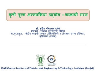 कृ षी पूरक अन्नप्रक्रिया उद्योग : काळाची गरज
ICAR-Central Institute of Post-harvest Engineering & Technology, Ludhiana (Punjab)
डॉ. संदीप पोपटराव दवंगे
शास्त्रज्ञ, तंरज्ञान हस्त्तांतरण विभाग
भा.कृ .अनु.प. – क
ें द्रीय काढणी पश्चात अभभयांत्ररकी ि तंरज्ञान संस्त््ा (भसफ
े ट),
लुधियाना (पंजाब)
 