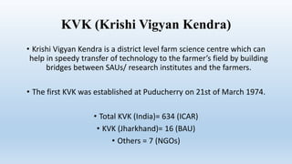 KVK (Krishi Vigyan Kendra)
• Krishi Vigyan Kendra is a district level farm science centre which can
help in speedy transfer of technology to the farmer’s field by building
bridges between SAUs/ research institutes and the farmers.
• The first KVK was established at Puducherry on 21st of March 1974.
• Total KVK (India)= 634 (ICAR)
• KVK (Jharkhand)= 16 (BAU)
• Others = 7 (NGOs)
 