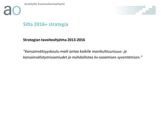 Silta 2016+ strategia
Strategian tavoiteohjelma 2013-2016
”Kansainvälisyyskoulu-malli antaa kaikille monikulttuurisuus- ja
kansainvälistymisvamiudet ja mahdollistaa kv-osaamisen syventämisen.”

 
