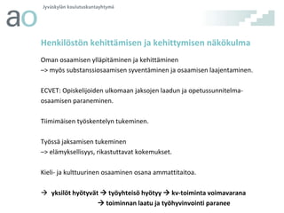 Henkilöstön kehittämisen ja kehittymisen näkökulma
Oman osaamisen ylläpitäminen ja kehittäminen
–> myös substanssiosaamisen syventäminen ja osaamisen laajentaminen.
ECVET: Opiskelijoiden ulkomaan jaksojen laadun ja opetussunnitelmaosaamisen paraneminen.
Tiimimäisen työskentelyn tukeminen.
Työssä jaksamisen tukeminen
–> elämyksellisyys, rikastuttavat kokemukset.
Kieli- ja kulttuurinen osaaminen osana ammattitaitoa.
 yksilöt hyötyvät  työyhteisö hyötyy  kv-toiminta voimavarana
 toiminnan laatu ja työhyvinvointi paranee

 
