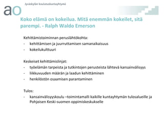 Koko elämä on kokeilua. Mitä enemmän kokeilet, sitä
parempi. - Ralph Waldo Emerson
Kehittämistoiminnan peruslähtökohta:
- kehittämisen ja juurruttamisen samanaikaisuus
- kokeilukulttuuri
Keskeiset kehittämislinjat:
- työelämän tarpeista ja tutkintojen perusteista lähtevä kansainvälisyys
- liikkuvuuden määrän ja laadun kehittäminen
- henkilöstön osaamisen parantaminen
Tulos:
- kansainvälisyyskoulu –toimintamalli kaikille kuntayhtymän tulosalueille ja
Pohjoisen Keski-suomen oppimiskeskukselle

 