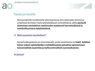 Tausta ja tavoite
Kansainvälisillä markkinoilla sekä Suomessa että ulkomailla toimivissa
yrityksissä tarvitaan myös työntekijätason ammattilaisia, jotka pystyvät
toimimaan ammattinsa vaatimusten mukaisesti kansainvälisissä ja
monikulttuurisissa työyhteisöissä.
 Mitä osaamista tavoitellaan?
Kansainvälisyyskoulu on toimintamalli, jonka tavoitteena on lisätä kaikkien
toisen asteen opiskelijoiden mahdollisuuksia painottaa opinnoissaan
kansainvälistä osaamista ja kulttuurienvälistä vuorovaikutusta.

 Keinot?

 