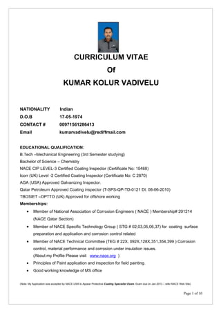 CURRICULUM VITAE
                                                                     Of
                                  KUMAR KOLUR VADIVELU


NATIONALITY                    Indian
D.O.B                          17-05-1974
CONTACT #                      00971561286413
Email                          kumarvadivelu@rediffmail.com


EDUCATIONAL QUALIFICATION:
B.Tech –Mechanical Engineering (3rd Semester studying)
Bachelor of Science – Chemistry
NACE CIP LEVEL-3 Certified Coating Inspector (Certificate No: 15468)
Icorr (UK) Level -2 Certified Coating Inspector (Certificate No: C 2870)
AGA (USA) Approved Galvanizing Inspector.
Qatar Petroleum Approved Coating inspector (T-SPS-QP-TD-0121 Dt. 08-06-2010)
TBOSIET –OPTTO (UK) Approved for offshore working
Memberships:
     •    Member of National Association of Corrosion Engineers ( NACE ) Membership# 201214
          (NACE Qatar Section)
     •    Member of NACE Specific Technology Group ( STG # 02,03,05,06,37) for coating surface
          preparation and application and corrosion control related
     •    Member of NACE Technical Committee (TEG # 22X, 092X,128X,351,354,399 ) Corrosion
          control, material performance and corrosion under insulation issues.
          (About my Profile Please visit www.nace.org )
     •    Principles of Paint application and inspection for field painting.
     •    Good working knowledge of MS office


(Note: My Application was accepted by NACE-USA to Appear Protective Coating Specialist Exam. Exam due on Jan-2013 – refer NACE Web Site)


                                                                                                                                  Page 1 of 10
 