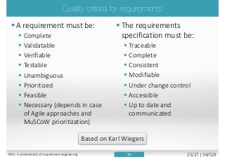 The requirements
specification must be:
 Traceable
 Complete
 Consistent
 Modifiable
 Under change control
 Accessible
 Up to date and
communicated
A requirement must be:
 Complete
 Validatable
 Verifiable
 Testable
 Unambiguous
 Prioritized
 Feasible
 Necessary (depends in case
of Agile approaches and
MuSCoW prioritization)
1.1
Based on Karl Wiegers
M01 - Fundamentals of requirement engineering 25/27 | 34/523
 