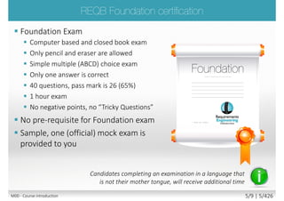  Foundation Exam
 Computer based and closed book exam
 Only pencil and eraser are allowed
 Simple multiple (ABCD) choice exam
 Only one answer is correct
 40 questions, pass mark is 26 (65%)
 1 hour exam
 No negative points, no “Tricky Questions”
 No pre-requisite for Foundation exam
 Sample, one (official) mock exam is
provided to you
Candidates completing an examination in a language that
is not their mother tongue, will receive additional time
M00 - Course introduction 5/9 | 5/523
 