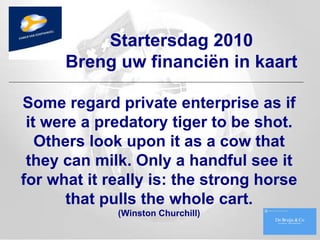 Some regard private enterprise as if it were a predatory tiger to be shot. Others look upon it as a cow that they can milk. Only a handful see it for what it really is: the strong horse that pulls the whole cart. (Winston Churchill) Startersdag 2010 Breng uw financiën in kaart 
