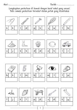 Hari :............................................. Tarikh : .................................. 
Lengkapkan perkataan di bawah dengan huruf vokal yang sesuai. 
Tulis semula perkataan tersebut dalam petak yang disediakan 
k k l d p k s w t b 
s j k k d d c k l r 
b k l m b j m t t p 
t j k t p d s d k y 
1 
 