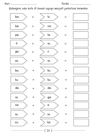 Hari :............................................. Tarikh : .................................. 
Gabungkan suku kata di bawah supaya menjadi perkataan bermakna 
ba tu 
+ = 
be ca 
+ = 
pe ta 
+ = 
ti su 
+ = 
ga ri 
+ = 
+ = 
sa wi 
+ = 
bu ku 
+ = 
ku ku 
da da 
+ = 
+ = 
ra ga 
na si 
+ = 
+ = 
su su 
cu ka 
+ = 
26 
 
