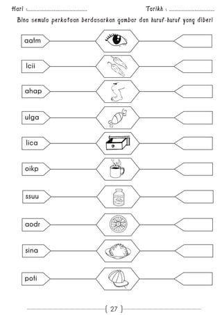 Hari :............................................. Tarikh : .................................. 
Bina semula perkataan berdasarkan gambar dan huruf-huruf yang diberi 
27 
aatm 
lcii 
ahap 
ulga 
lica 
oikp 
ssuu 
aodr 
sina 
poti 
 