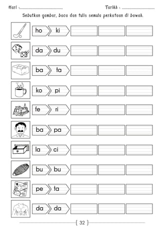 Hari :............................................. Tarikh : .................................. 
Sebutkan gambar, baca dan tulis semula perkataan di bawah. 
32 
ho ki 
da du 
ba ta 
ko pi 
fe ri 
ba pa 
la ci 
bu bu 
pe ta 
da da 
 