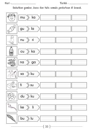 Hari :............................................. Tarikh : .................................. 
Sebutkan gambar, baca dan tulis semula perkataan di bawah. 
33 
mu ka 
gu la 
nu ri 
cu ka 
na ga 
sa ku 
ti su 
du ku 
ke li 
bu lu 
 