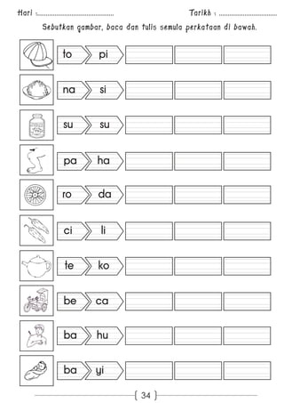 Hari :............................................. Tarikh : .................................. 
Sebutkan gambar, baca dan tulis semula perkataan di bawah. 
34 
to pi 
na si 
su su 
pa ha 
ro da 
ci li 
te ko 
be ca 
ba hu 
ba yi 
 