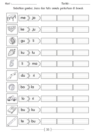 Hari :............................................. Tarikh : .................................. 
Sebutkan gambar, baca dan tulis semula perkataan di bawah. 
35 
me ja 
ke ju 
gu li 
ku tu 
li ma 
du ri 
bo la 
lo ri 
bu ku 
te bu 
 