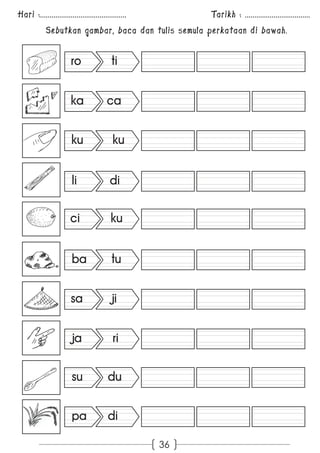 Hari :............................................. Tarikh : .................................. 
Sebutkan gambar, baca dan tulis semula perkataan di bawah. 
36 
ro ti 
ka ca 
ku ku 
li di 
ci ku 
ba tu 
sa ji 
ja ri 
su du 
pa di 
 