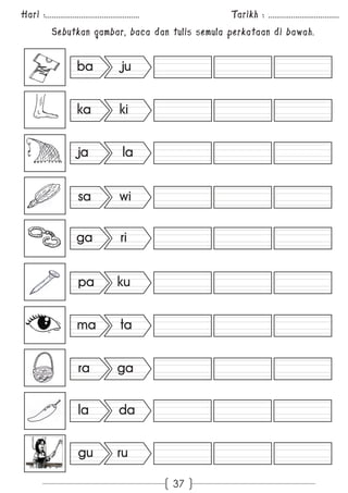 Hari :............................................. Tarikh : .................................. 
Sebutkan gambar, baca dan tulis semula perkataan di bawah. 
37 
ba ju 
ka ki 
ja la 
sa wi 
ga ri 
pa ku 
ma ta 
ra ga 
la da 
gu ru 
