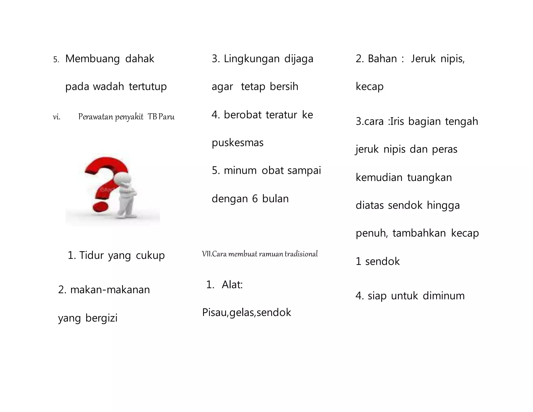 5. Membuang dahak
pada wadah tertutup
vi. Perawatan penyakit TBParu
1. Tidur yang cukup
2. makan-makanan
yang bergizi
3. Lingkungan dijaga
agar tetap bersih
4. berobat teratur ke
puskesmas
5. minum obat sampai
dengan 6 bulan
VII.Cara membuat ramuantradisional
1. Alat:
Pisau,gelas,sendok
2. Bahan : Jeruk nipis,
kecap
3.cara :Iris bagian tengah
jeruk nipis dan peras
kemudian tuangkan
diatas sendok hingga
penuh, tambahkan kecap
1 sendok
4. siap untuk diminum
 