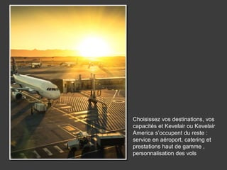 Choisissez vos destinations, vos
capacités et Kevelair ou Kevelair
America s’occupent du reste :
service en aéroport, catering et
prestations haut de gamme ,
personnalisation des vols
 