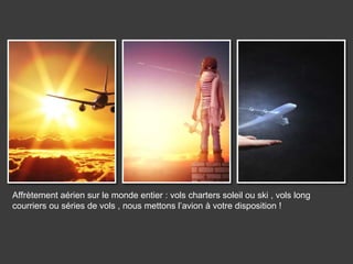 Affrètement aérien sur le monde entier : vols charters soleil ou ski , vols long
courriers ou séries de vols , nous mettons l’avion à votre disposition !
 
