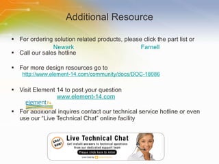 Additional Resource For ordering solution related products, please click the part list or Call our sales hotline For more design resources go to http://www.element-14.com/community/docs/DOC-18086 Visit Element 14 to post your question   www.element-14.com For additional inquires contact our technical service hotline or even use our “Live Technical Chat” online facility Newark Farnell 