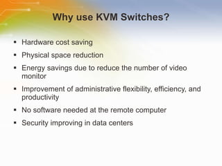Why use KVM Switches? Hardware cost saving Physical space reduction Energy savings due to reduce the number of video monitor Improvement of administrative flexibility, efficiency, and productivity No software needed at the remote computer Security improving in data centers 