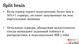 Split brain 
• Если сервер теряет подключение более чем к 
50%+1 серверу, он гасит запущенные на нем 
виртуальные машины 
• Остальные сервера, обнаружив недоступность 
соседа выжидают заданный таймаут и 
распределяют и перезапускают ВМ у себя 
 