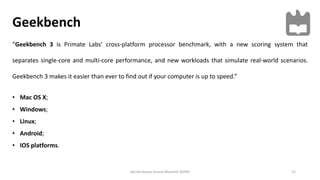 Geekbench
12Kernel-based Virtual Machine (KVM)
“Geekbench 3 is Primate Labs' cross-platform processor benchmark, with a new scoring system that
separates single-core and multi-core performance, and new workloads that simulate real-world scenarios.
Geekbench 3 makes it easier than ever to find out if your computer is up to speed.”
• Mac OS X;
• Windows;
• Linux;
• Android;
• IOS platforms.
 