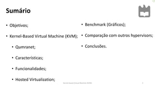 Sumário
2
• Objetivos;
• Kernel-Based Virtual Machine (KVM);
• Qumranet;
• Características;
• Funcionalidades;
• Hosted Virtualization;
Kernel-based Virtual Machine (KVM)
• Benchmark (Gráficos);
• Comparação com outros hypervisors;
• Conclusões.
 