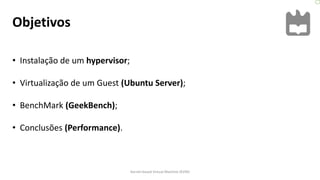 Objetivos
• Instalação de um hypervisor;
• Virtualização de um Guest (Ubuntu Server);
• BenchMark (GeekBench);
• Conclusões (Performance).
Kernel-based Virtual Machine (KVM)
 