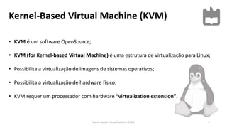 Kernel-Based Virtual Machine (KVM)
4
• KVM é um software OpenSource;
• KVM (for Kernel-based Virtual Machine) é uma estrutura de virtualização para Linux;
• Possibilita a virtualização de imagens de sistemas operativos;
• Possibilita a virtualização de hardware físico;
• KVM requer um processador com hardware “virtualization extension”.
Kernel-based Virtual Machine (KVM)
 