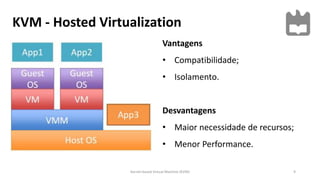 KVM - Hosted Virtualization
9Kernel-based Virtual Machine (KVM)
Vantagens
• Compatibilidade;
• Isolamento.
Desvantagens
• Maior necessidade de recursos;
• Menor Performance.
 