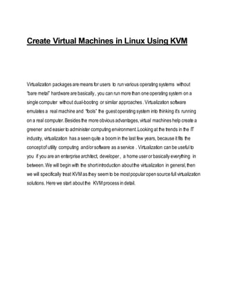 Create Virtual Machines in Linux Using KVM
Virtualization packages are means for users to run various operating systems without
“bare metal” hardware are basically, you can run more than one operating system on a
single computer without dual-booting or similar approaches .Virtualization software
emulates a real machine and “fools” the guestoperating system into thinking it’s running
on a real computer.Besides the more obvious advantages,virtual machines help create a
greener and easier to administer computing environment.Looking at the trends in the IT
industry, virtualization has a seen quite a boom in the last few years, because it fits the
conceptof utility computing and/orsoftware as a service . Virtualization can be useful to
you if you are an enterprise architect, developer, a home userorbasically everything in
between.We will begin with the shortintroduction aboutthe virtualization in general,then
we will specifically treat KVM as they seem to be mostpopularopen source full virtualization
solutions. Here we start aboutthe KVM process in detail.
 